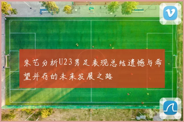 朱艺分析U23男足表现总结遗憾与希望并存的未来发展之路