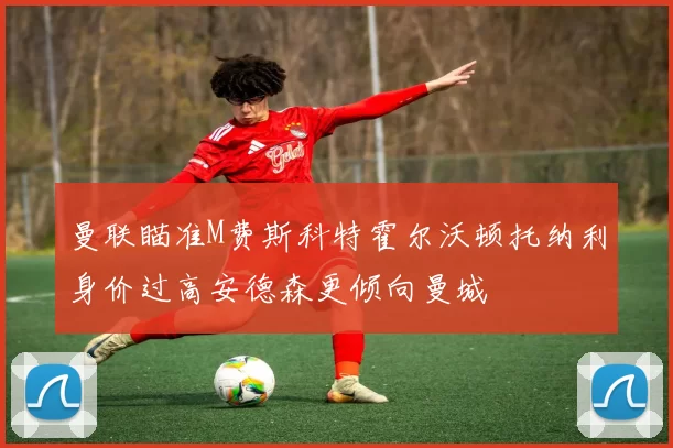 曼联瞄准M费斯科特霍尔沃顿托纳利身价过高安德森更倾向曼城