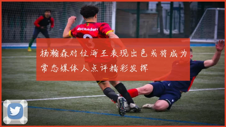 杨瀚森对位海王表现出色或将成为常态媒体人点评精彩发挥