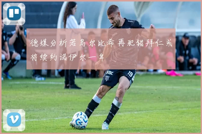 德媒分析若乌尔比希再犯错拜仁或将续约诺伊尔一年