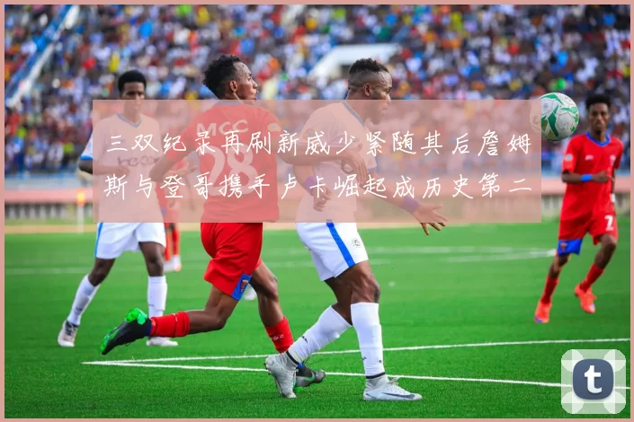 三双纪录再刷新威少紧随其后詹姆斯与登哥携手卢卡崛起成历史第二