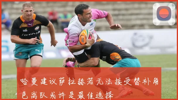 哈曼建议萨拉赫若无法接受替补角色离队或许是最佳选择