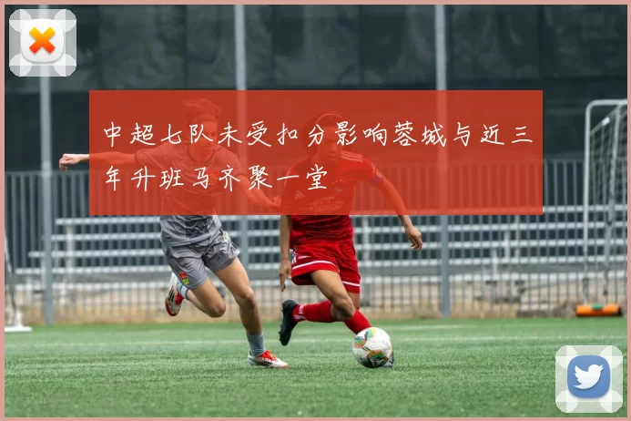 中超七队未受扣分影响蓉城与近三年升班马齐聚一堂